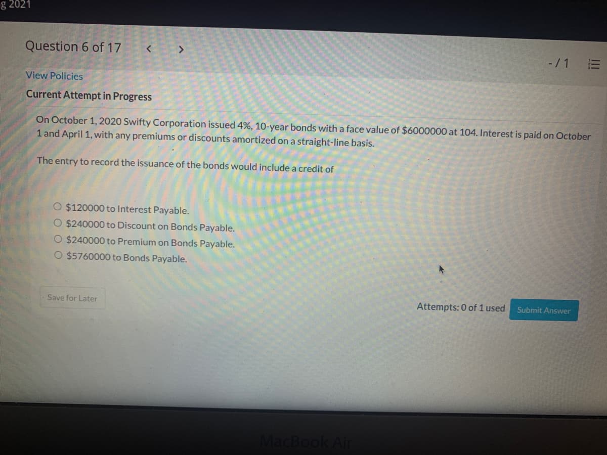 g 2021
Question 6 of 17
-/1
View Policies
Current Attempt in Progress
On October 1, 2020 Swifty Corporation issued 4%, 10-year bonds with a face value of $6000000 at 104. Interest is paid on October
1 and April 1, with any premiums or discounts amortized on a straight-line basis.
The entry to record the issuance of the bonds would include a credit of
O $120000 to Interest Payable.
O $240000 to Discount on Bonds Payable.
O $240000 to Premium on Bonds Payable.
O $5760000 to Bonds Payable.
Save for Later
Attempts: 0 of 1 used
Submit Answer
MacBook Air
