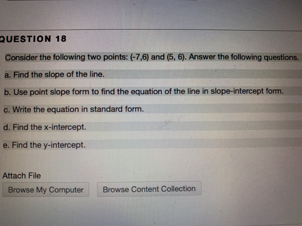 Consider the following two points: (-7,6) and (5, 6). Answer the following questions.
a. Find the slope of the line.
b. Use point slope form to find the equation of the line in slope-intercept form.
c. Write the equation in standard form.
d. Find the x-intercept.
e. Find the y-intercept.
