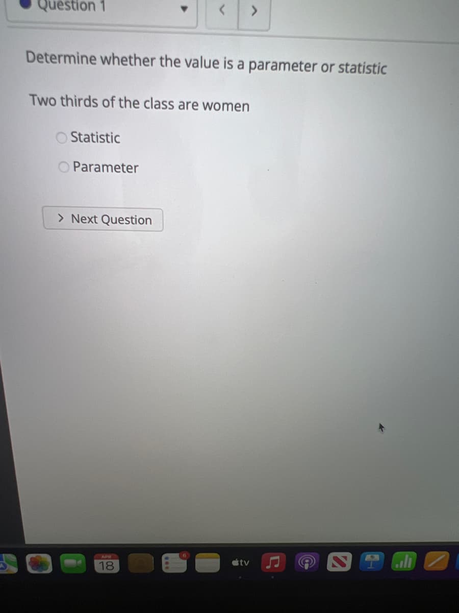 Question 1
<.
Determine whether the value is a parameter or statistic
Two thirds of the class are women
Statistic
O Parameter
> Next Question
APR
itv
18
