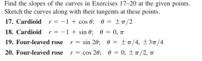Find the slopes of the curves in Exercises 17–20 at the given points.
Sketch the curves along with their tangents at these points.
17. Cardioid r=-1 + cos 0; 0 = ±#/2
18. Cardioid r=-1+ sin 0;
19. Four-leaved rose
20. Four-leaved rose r = cos 20; 0 = 0, ±ñ/2,
0 = 0, T
r = sin 20; 0 = ±m/4, ±3#/4
