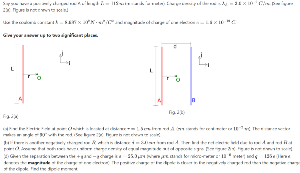 Say you have a positively charged rod A of length L = 112 m (m stands for meter). Charge density of the rod is XA = 3.0 × 10-² C/m. (See figure
2(a). Figure is not drawn to scale.)
Use the coulomb constant k = 8.987 × 10º N · m2 /C² and magnitude of charge of one electron e= 1.6 × 10-19 C.
Give your answer up to two significant places.
d.
L
A
B
Fig. 2(b).
Fig. 2(a)
(a) Find the Electric Field at point O which is located at distancer= 1.5 cm from rod A. (cm stands for centimeter or 10 2 m). The distance vector
makes an angle of 90° with the rod. (See figure 2(a). Figure is not drawn to scale).
(b) If there is another negatively charged rod B, which is distance d = 3.0 cm from rod A. Then find the net electric field due to rod A and rod B at
point O. Assume that both rods have uniform charge density of equal magnitude but of opposite signs. (See figure 2(b). Figure is not drawn to scale).
(d) Given the separation between the +q and -q charge is s = 25.0 µm (where um stands for micro-meter or 10 6 meter) and q = 126 e (Here e
denotes the magnitude of the charge of one electron). The positive charge of the dipole is closer to the negatively charged rod than the negative charge
of the dipole. Find the dipole moment.
