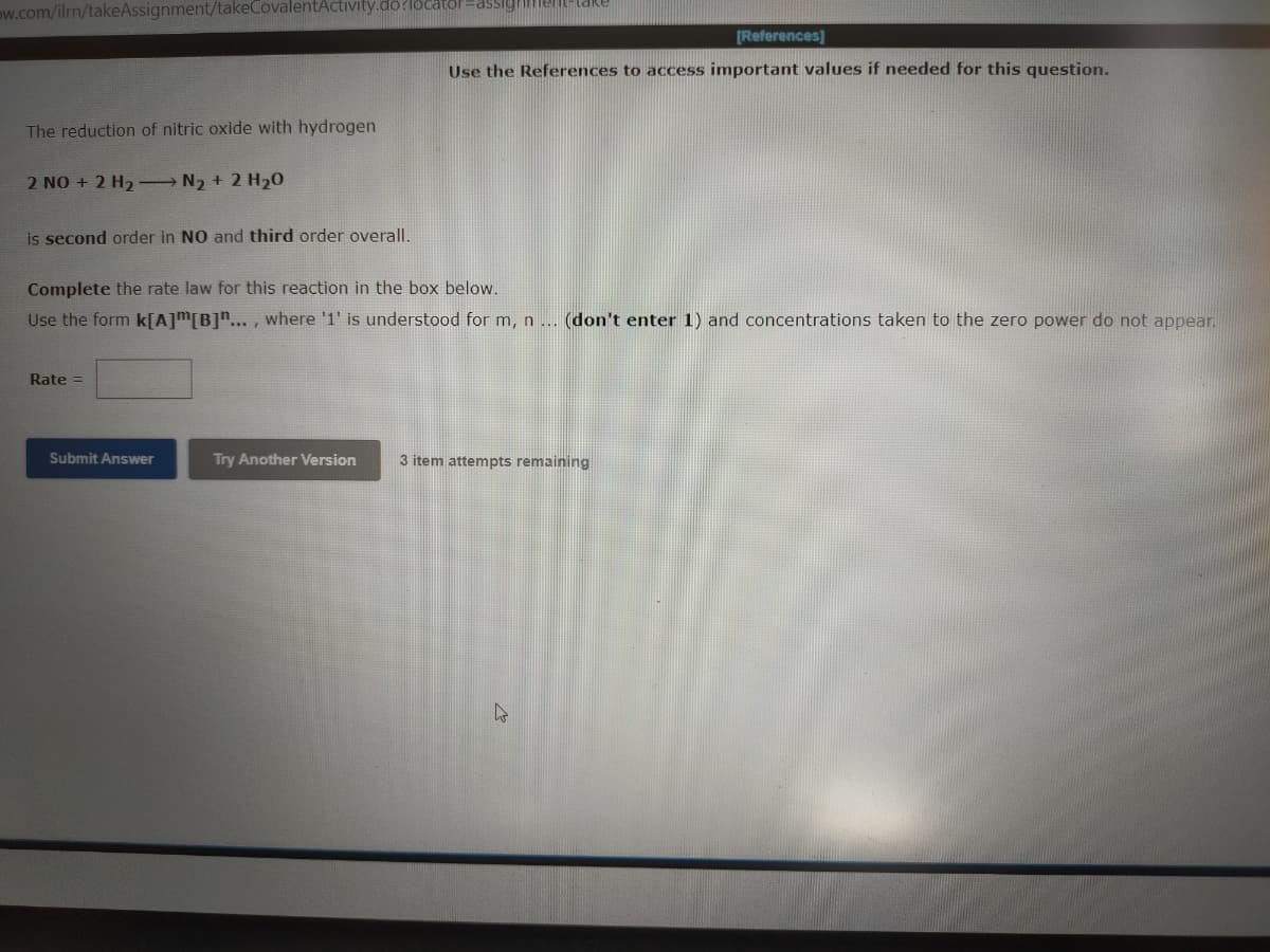 ow.com/ilm/takeAssignment/takeCovalentActivity.do?locator=assigime-a
[References]
Use the References to access important values if needed for this question.
The reduction of nitric oxide with hydrogen
2 NO + 2 H2 N2 + 2 H20
is second order in NO and third order overall.
Complete the rate law for this reaction in the box below.
Use the form k[A]m[B]*... , where '1' is understood for m, n ... (don't enter 1) and concentrations taken to the zero power do not appear.
Rate =
Submit Answer
Try Another Version
3 item attempts remaining
