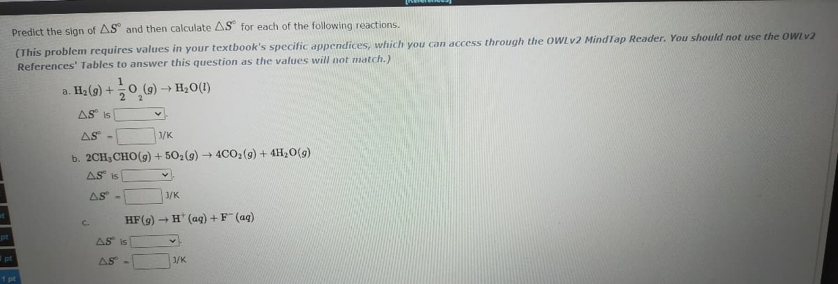 Predict the sign of AS° and then calculate AS for each of the following reactions.
(This problem requires values in your textbook's specific appendices, which you can access through the OWLV2 MindTap Reader. You should not use the OWLV2
References' Tables to answer this question as the values will not match.)
a. H2 (9) +
1
O (g) → H2O(1)
AS° is
AS =
J/K
b. 2CH3CHO(g) + 502(9) 4CO2(g) + 4H20(g)
AS° is
AS =
1/K
HF(g) - H* (aq) + F (ag)
С.
pt
AS is
I pt
AS =
J/K
1 pt
