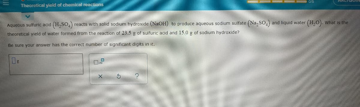 0/5
Theoretical yield of chemical reactions
Aqueous sulfuric acid (H,SO, reacts with solid sodium hydroxide (NaOH) to produce aqueous sodium sulfate (Na, SO, and liquid water (H,0). What is the
theoretical yield of water formed from the reaction of 23.5 g of sulfuric acıd and 15.0 g of sodium hydroxide?
Be sure your answer has the correct number of significant digits in it.
