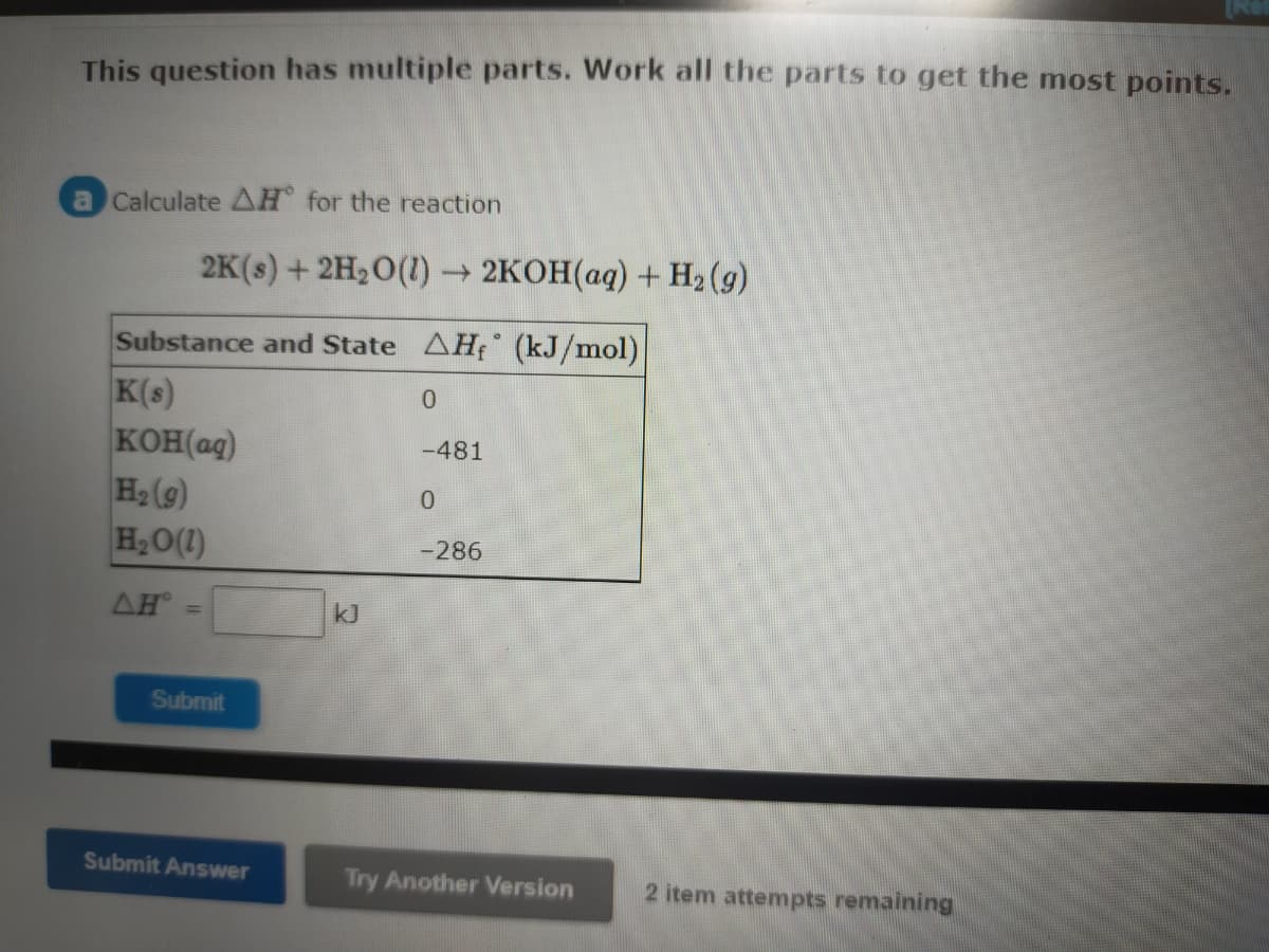 This question has multiple parts. Work all the parts to get the most points.
a Calculate AH for the reaction
2K(s) + 2H20(1) → 2KOH(aq) + H2 (g)
Substance and State AHf (kJ/mol)
K(s)
KOH(ag)
H2 (g)
H2O(1)
-481
0.
-286
AH
kJ
Submit
Submit Answer
Try Another Version
2 item attempts remaining
