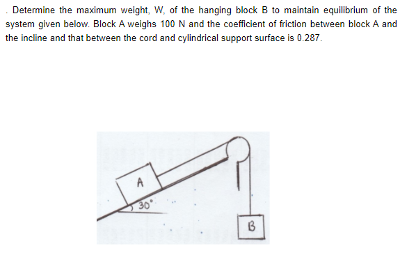 Determine the maximum weight, W, of the hanging block B to maintain equilibrium of the
system given below. Block A weighs 100 N and the coefficient of friction between block A and
the incline and that between the cord and cylindrical support surface is 0.287.
30°
