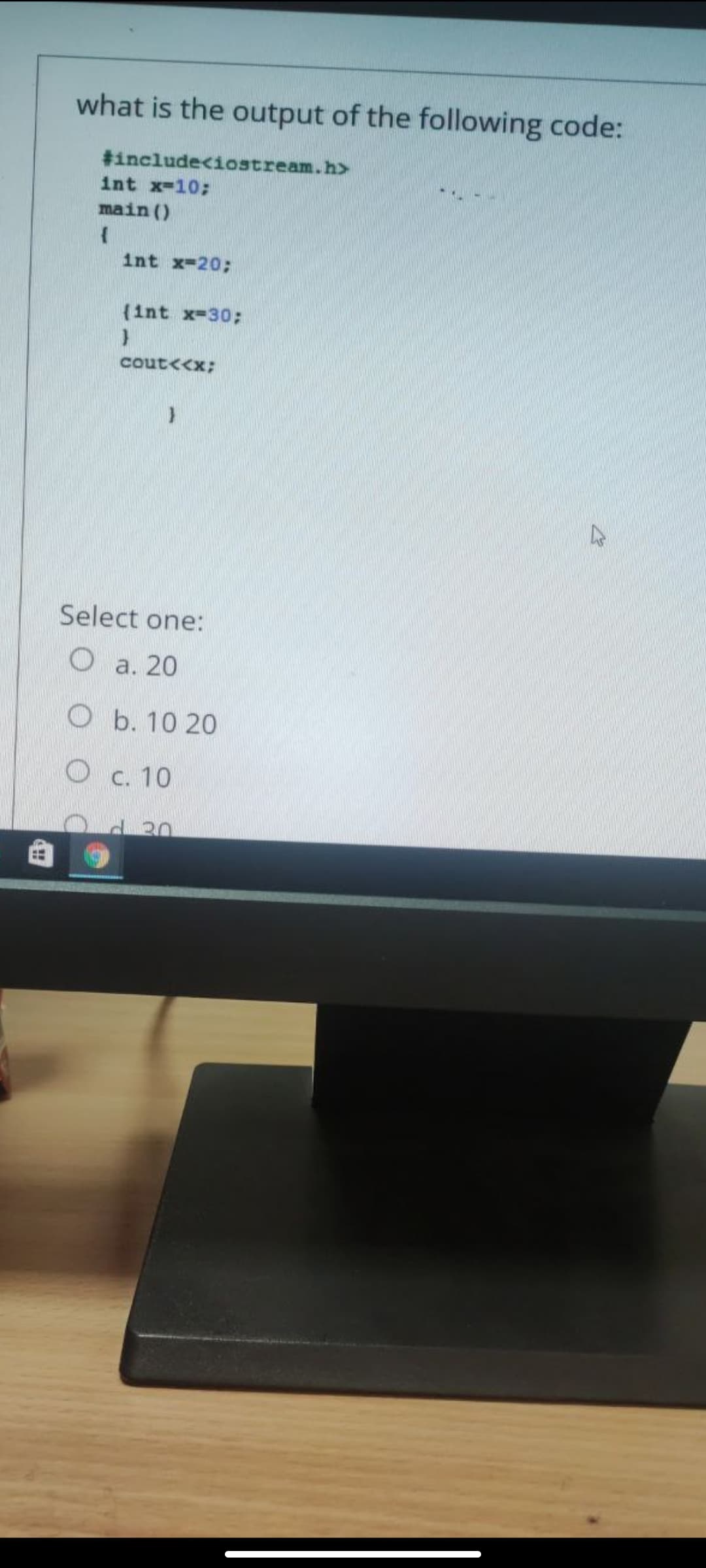 what is the output of the following code:
#includeciostream.h>
int x-10;
main ()
int x-20;
(int x-30;
cout<<x;
Select one:
O a. 20
O b. 10 20
O c. 10
d30
