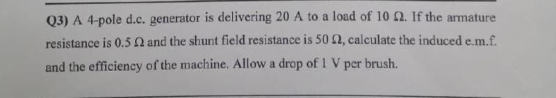 Q3) A 4-pole d.c. generator is delivering 20 A to a load of 10 2. If the armature
resistance is 0.5 Q and the shunt field resistance is 50 2, calculate the induced e.m.f.
and the efficiency of the machine. Allow a drop of 1 V per brush.
