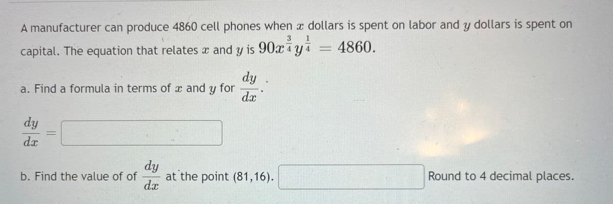 A manufacturer can produce 4860 cell phones when x dollars is spent on labor and y dollars is spent on
1
capital. The equation that relates x and y is 90x4y4
4860.
a. Find a formula in terms of x and y for
dy
dx
b. Find the value of of
dy
dx
dy
dx
at the point (81,16).
Round to 4 decimal places.