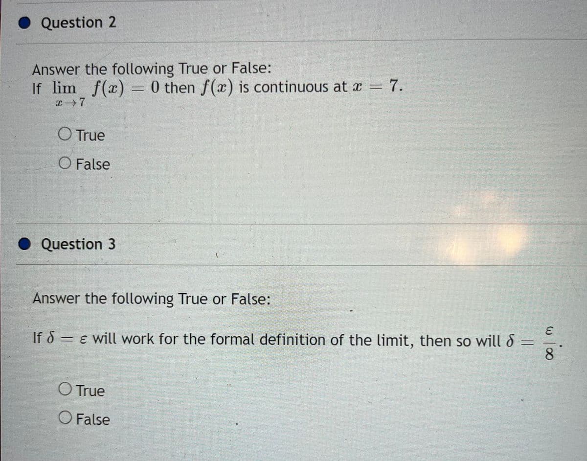 Question 2
Answer the following True or False:
If lim f(x) = 0 then f(x) is continuous at x = 7.
x→7
O True
O False
Question 3
Answer the following True or False:
If S
= & will work for the formal definition of the limit, then so will
O True
O False
w 100