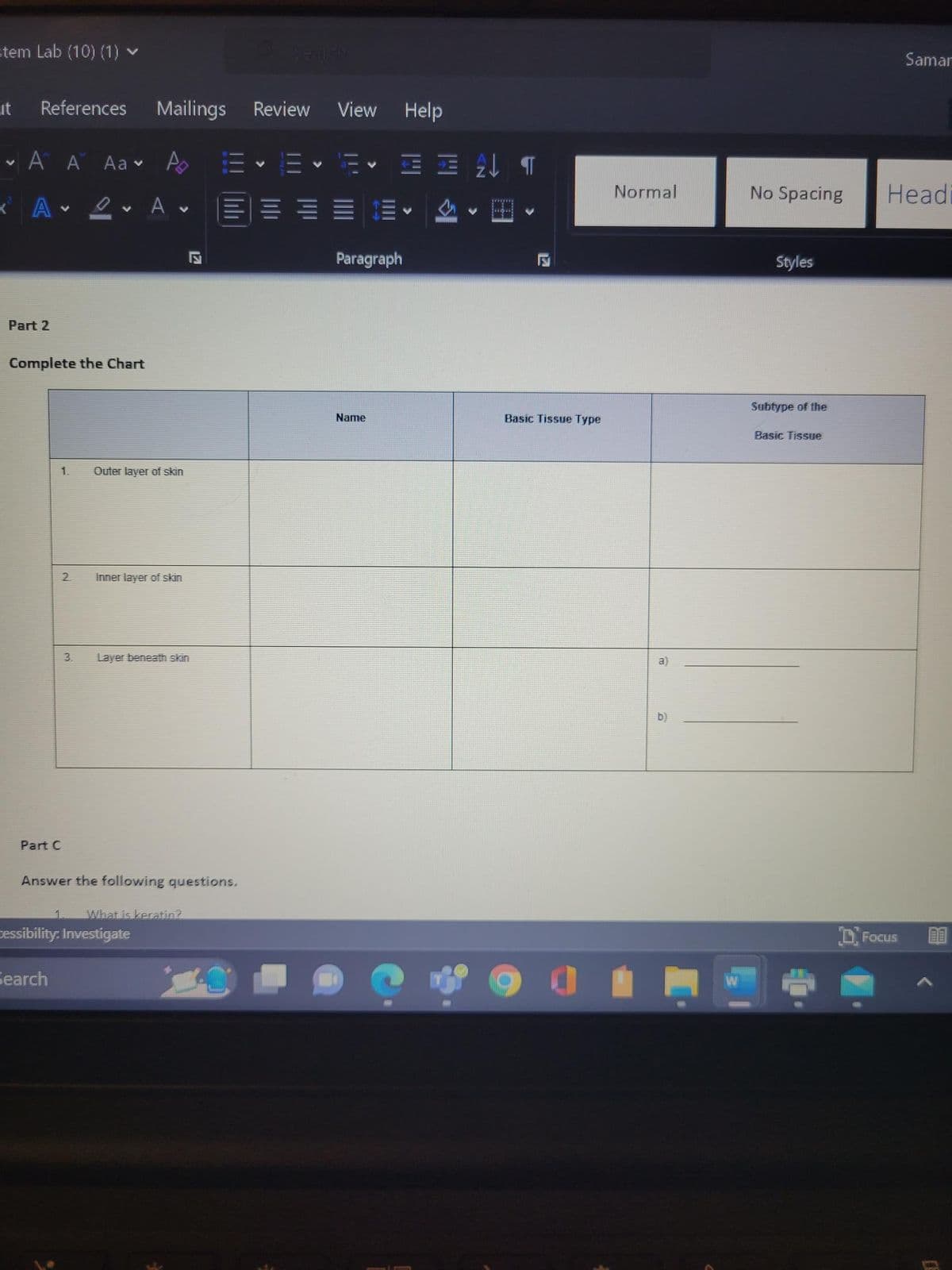 =tem Lab (10) (1) ►
it
V
References
A A Aa
* Α'
V
Part 2
1.
Part C
Complete the Chart
2
Search
2
3.
V
V
Mailings
A
A
Outer layer of skin
Inner layer of skin
cessibility: Investigate
Layer beneath skin
S
Answer the following questions.
1 What is keratin?
Review View
= - = - E-
V
E
Name
Help
ET
Paragraph
V
F
Basic Tissue Type
0
Normal
a)
b)
No Spacing
Styles
Subtype of the
Basic Tissue
Samar
Headi
Focus
(8