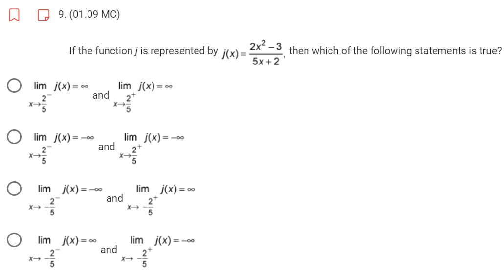9. (01.09 MC)
If the function j is represented by j(x)=
lim j(x) = ∞
2
5
and
Olim j(x)=-00
x+²/2
lim j(x) = -0.0
7²5
lim j(x) = ∞
2
lim j(x) = ∞
2+
5
X→
and 2
X→
and
and
lim j(x)=-∞
lim j(x) = ∞
2+
5
lim j(x) = -∞
2+
X→
2x²-3 then which of the following statements is true?
5x+2
1