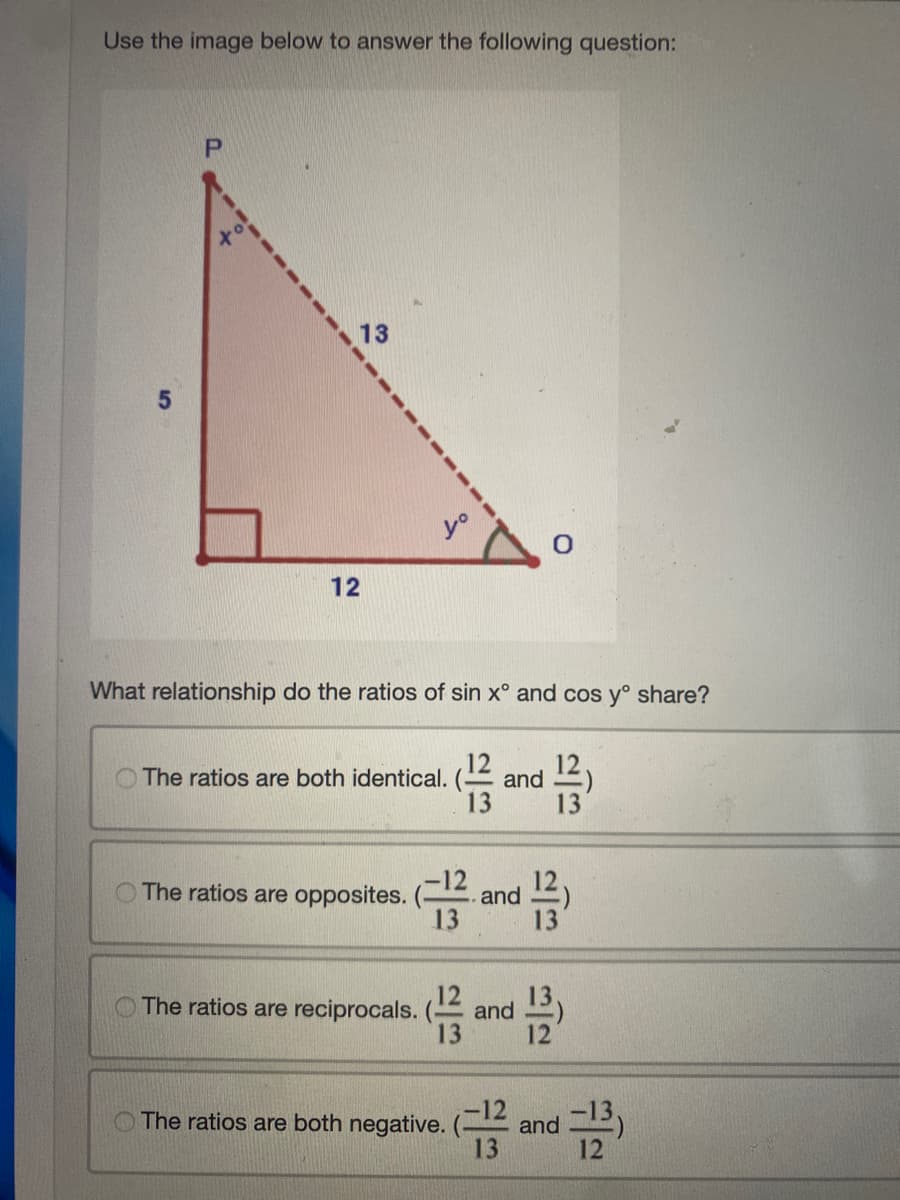 Use the image below to answer the following question:
P
13
12
What relationship do the ratios of sin x° and cos yº share?
12
The ratios are both identical. and
13
O The ratios are opposites.
0
(12 and 13)
13
The ratios are both negative.
The ratios are reciprocals. (12 and 13
13
5/5
d-12³)
and