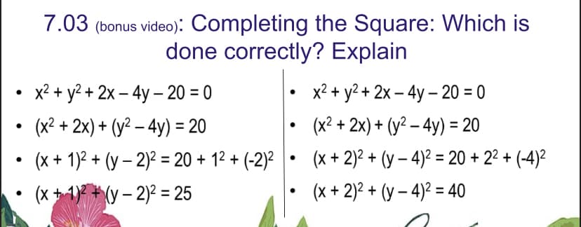 ●
●
7.03 (bonus video): Completing the Square: Which is
done correctly? Explain
x² + y² + 2x - 4y - 20 = 0
(x² + 2x) + (y² - 4y) = 20
(x + 1)² + (y-2)² = 20 + 1² + (-2)²
(x +
1)(y-2)² = 25
x² + y² + 2x - 4y - 20 = 0
(x² + 2x) + (y² - 4y) = 20
(x + 2)² + (y-4)² = 20 +2²+(-4)²
(x + 2)² + (y-4)² = 40