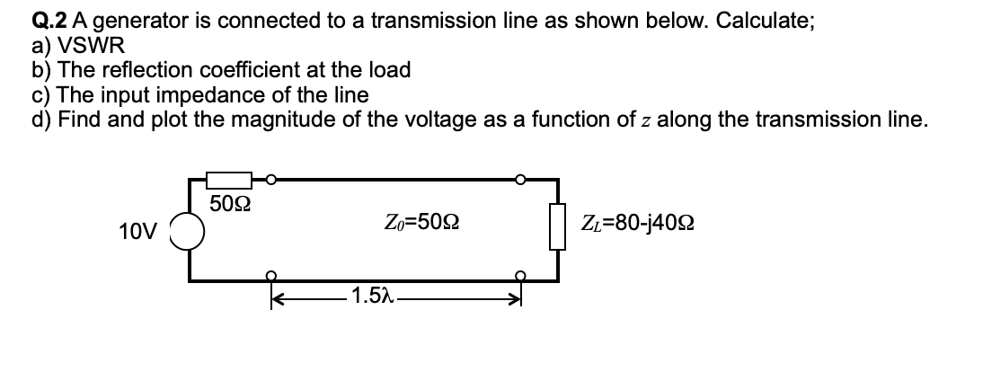 Q.2 A generator is connected to a transmission line as shown below. Calculate;
a) VSWR
b) The reflection coefficient at the load
c) The input impedance of the line
d) Find and plot the magnitude of the voltage as a function of z along the transmission line.
10V
5092
Zo=5022
-1.5λ
ZL=80-j4092