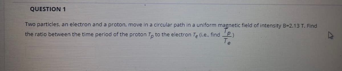 QUESTION 1
Two particles, an electron and a proton, move in a circular path in a uniform magnetic field of intensity B-2.13 T. Find
the ratio between the time period of the proton T, to the electron T, (i.e., find
Te
