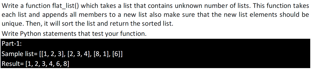 Write a function flat_list() which takes a list that contains unknown number of lists. This function takes
each list and appends all members to a new list also make sure that the new list elements should be
unique. Then, it will sort the list and return the sorted list.
Write Python statements that test your function.
Part-1:
Sample list= [[1, 2, 3], [2, 3, 4], [8, 1), [6]]
Result= [1, 2, 3, 4, 6, 8]
