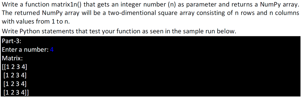 Write a function matrix1n() that gets an integer number (n) as parameter and returns a NumPy array.
The returned NumPy array will be a two-dimentional square array consisting of n rows and n columns
with values from 1 to n.
Write Python statements that test your function as seen in the sample run below.
Part-3:
Enter a number: 4
Matrix:
[1 23 4]
[1 2 3 4]
[1 2 3 4]
[1 23 4]]
