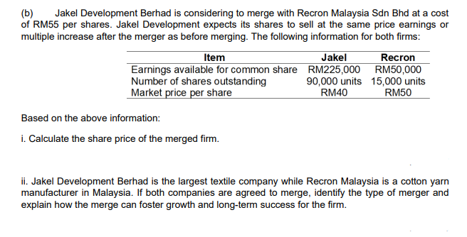 (b)
of RM55 per shares. Jakel Development expects its shares to sell at the same price earnings or
multiple increase after the merger as before merging. The following information for both firms:
Jakel Development Berhad is considering to merge with Recron Malaysia Sdn Bhd at a cost
Recron
Earnings available for common share RM225,000 RM50,000
90,000 units 15,000 units
RM50
Item
Jakel
Number of shares outstanding
Market price per share
RM40
Based on the above information:
i. Calculate the share price of the merged firm.
ii. Jakel Development Berhad is the largest textile company while Recron Malaysia is a cotton yarn
manufacturer in Malaysia. If both companies are agreed to merge, identify the type of merger and
explain how the merge can foster growth and long-term success for the firm.
