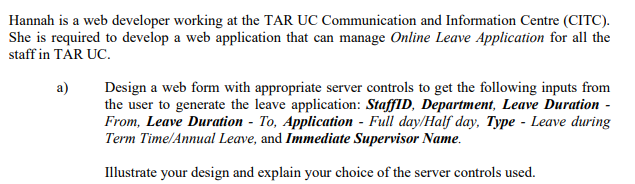 Hannah is a web developer working at the TAR UC Communication and Information Centre (CITC).
She is required to develop a web application that can manage Online Leave Application for all the
staff in TAR UC.
Design a web form with appropriate server controls to get the following inputs from
the user to generate the leave application: StaffID, Department, Leave Duration -
From, Leave Duration - To, Application - Full day/Half day, Type - Leave during
Term Time/Annual Leave, and Immediate Supervisor Name.
a)
Illustrate your design and explain your choice of the server controls used.
