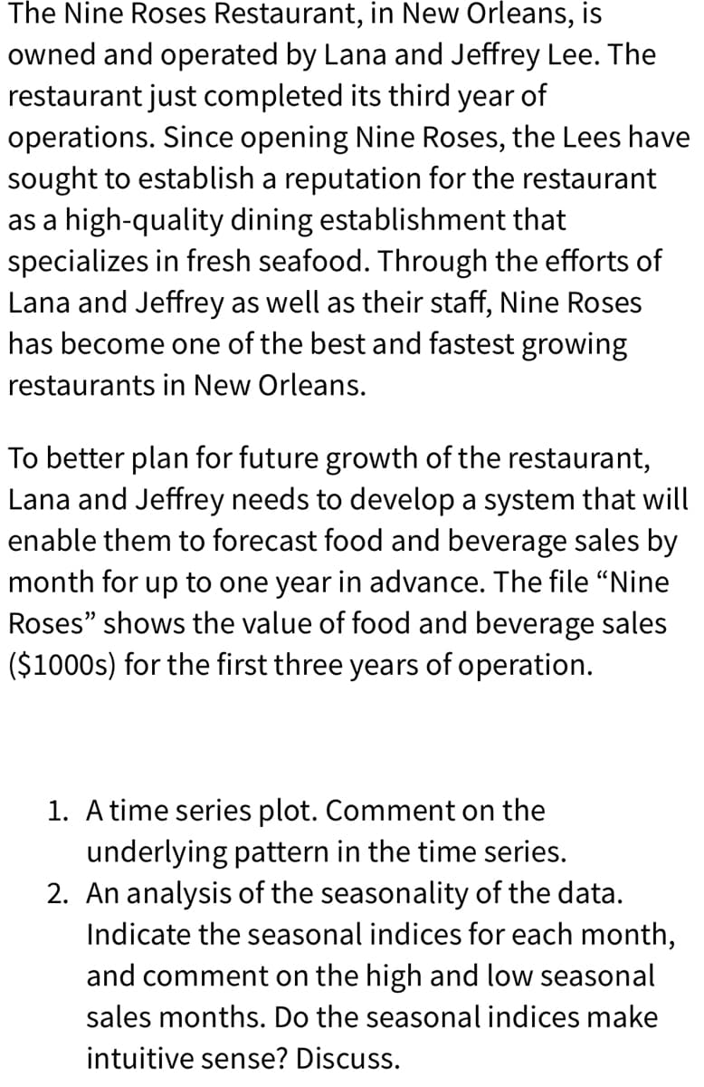 The Nine Roses Restaurant, in New Orleans, is
owned and operated by Lana and Jeffrey Lee. The
restaurant just completed its third year of
operations. Since opening Nine Roses, the Lees have
sought to establish a reputation for the restaurant
as a high-quality dining establishment that
specializes in fresh seafood. Through the efforts of
Lana and Jeffrey as well as their staff, Nine Roses
has become one of the best and fastest growing
restaurants in New Orleans.
To better plan for future growth of the restaurant,
Lana and Jeffrey needs to develop a system that will
enable them to forecast food and beverage sales by
month for up to one year in advance. The file "Nine
Roses" shows the value of food and beverage sales
($1000s) for the first three years of operation.
1. A time series plot. Comment on the
underlying pattern in the time series.
2. An analysis of the seasonality of the data.
Indicate the seasonal indices for each month,
and comment on the high and low seasonal
sales months. Do the seasonal indices make
intuitive sense? Discuss.