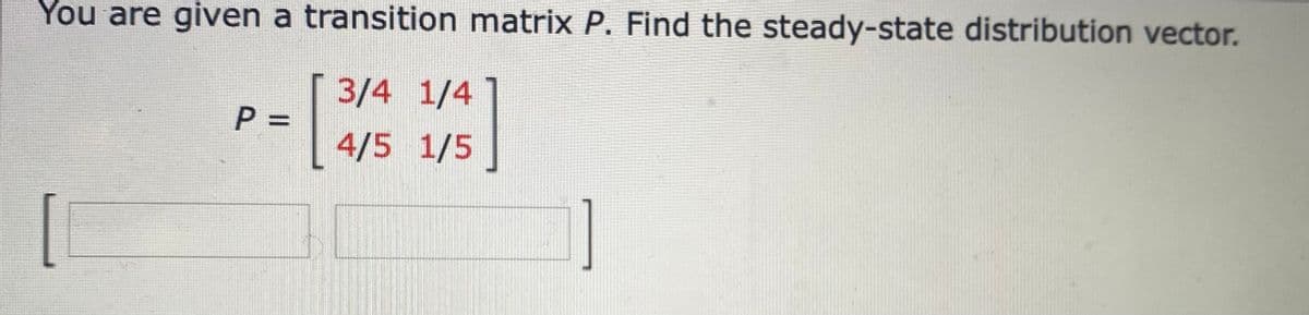 You are given a transition matrix P. Find the steady-state distribution vector.
3/4 1/4
4/5 1/5
