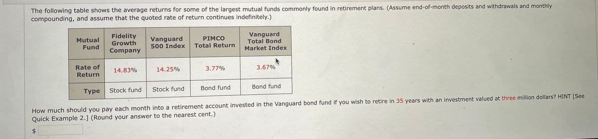 The following table shows the average returns for some of the largest mutual funds commonly found in retirement plans. (Assume end-of-month deposits and withdrawals and monthly
compounding, and assume that the quoted rate of return continues indefinitely.)
Mutual
Fund
Fidelity
Growth
Company
Vanguard
500 Index
PIMCO
Total Return
Vanguard
Total Bond
Market Index
Rate of
Return
14.83%
14.25%
3.77%
3.67%
Stock fund
Stock fund
Type
Bond fund
Bond fund
How much should you pay each month into a retirement account invested in the Vanguard bond fund if you wish to retire in 35 years with an investment valued at three million dollars? HINT [See
Quick Example 2.] (Round your answer to the nearest cent.)
$