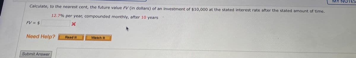 Calculate, to the nearest cent, the future value FV (in dollars) of an investment of $10,000 at the stated interest rate after the stated amount of time.
12.7% per year, compounded monthly, after 10 years
FV = $
x
Need Help?
Read It
Watch It
Submit Answer
NOTES