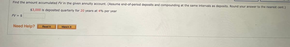Find the amount accumulated FV in the given annuity account. (Assume end-of-period deposits and compounding at the same intervals as deposits. Round your answer to the nearest cent.)
$3,000 is deposited quarterly for 20 years at 4% per year
FV = $
Need Help?
Read It
Watch It