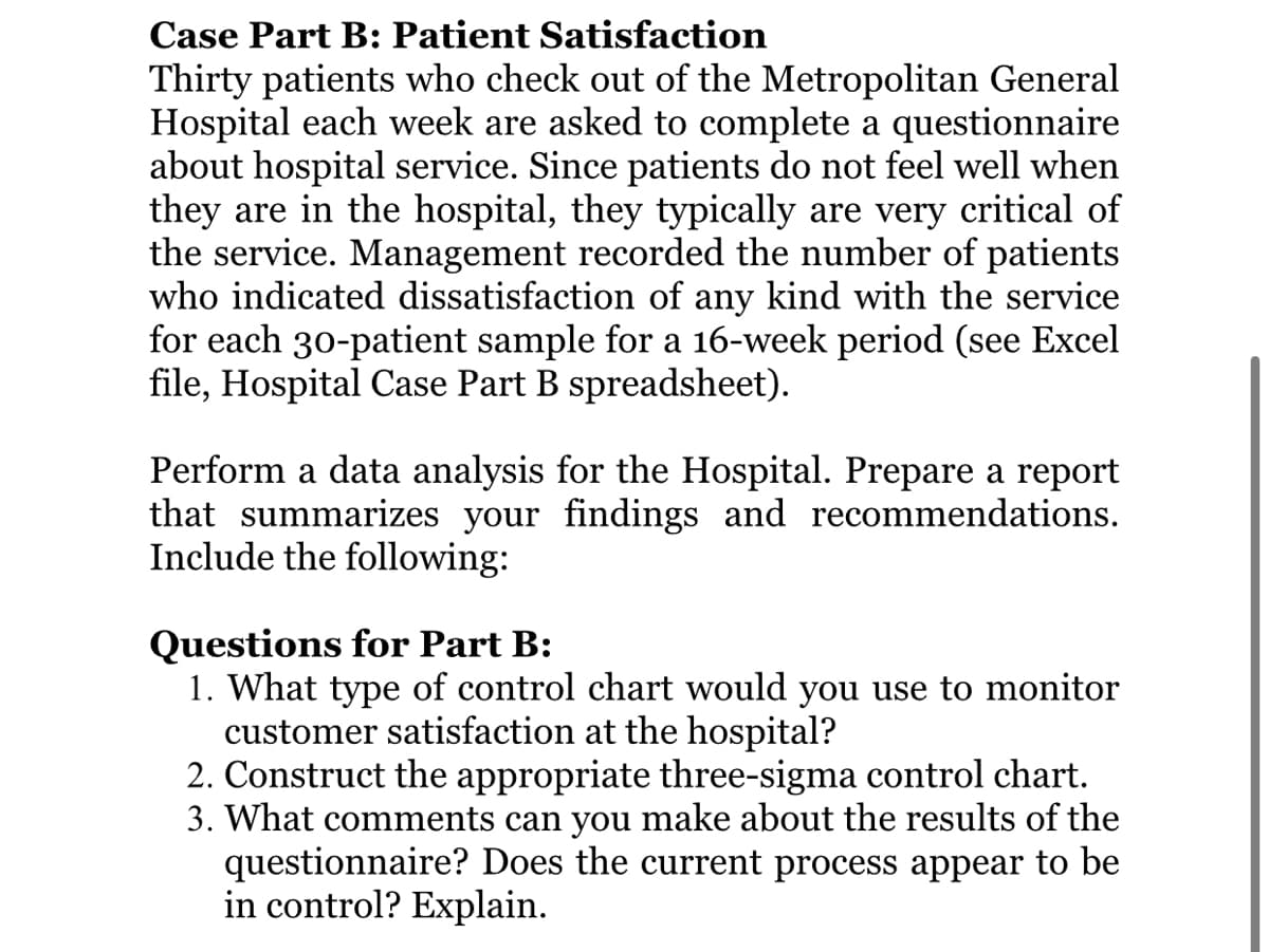 Case Part B: Patient Satisfaction
Thirty patients who check out of the Metropolitan General
Hospital each week are asked to complete a questionnaire
about hospital service. Since patients do not feel well when
they are in the hospital, they typically are very critical of
the service. Management recorded the number of patients
who indicated dissatisfaction of any kind with the service
for each 30-patient sample for a 16-week period (see Excel
file, Hospital Case Part B spreadsheet).
Perform a data analysis for the Hospital. Prepare a report
that summarizes your findings and recommendations.
Include the following:
Questions for Part B:
1. What type of control chart would you use to monitor
customer satisfaction at the hospital?
2. Construct the appropriate three-sigma control chart.
3. What comments can you make about the results of the
questionnaire? Does the current process appear to be
in control? Explain.