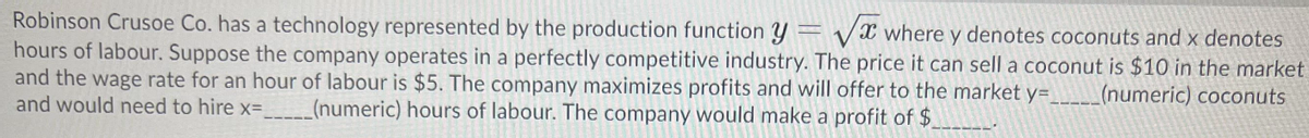 Robinson Crusoe Co. has a technology represented by the production function y= vX where y denotes coconuts and x denotes
hours of labour. Suppose the company operates in a perfectly competitive industry. The price it can sell a coconut is $10 in the market
and the wage rate for an hour of labour is $5. The company maximizes profits and will offer to the market y=
and would need to hire x=
%3D
(numeric) coconuts
(numeric) hours of labour. The company would make a profit of $
