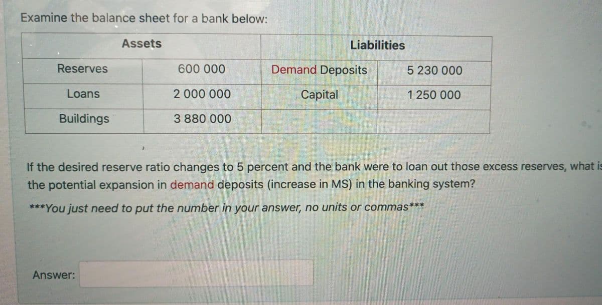 Examine the balance sheet for a bank below:
Assets
Liabilities
Reserves
600 000
Demand Deposits
5 230 000
Loans
2 000 000
Capital
1 250 000
Buildings
3 880 000
If the desired reserve ratio changes to 5 percent and the bank were to loan out those excess reserves, what is
the potential expansion in demand deposits (increase in MS) in the banking system?
***You just need to put the number in your answer, no units or commas***
Answer:
