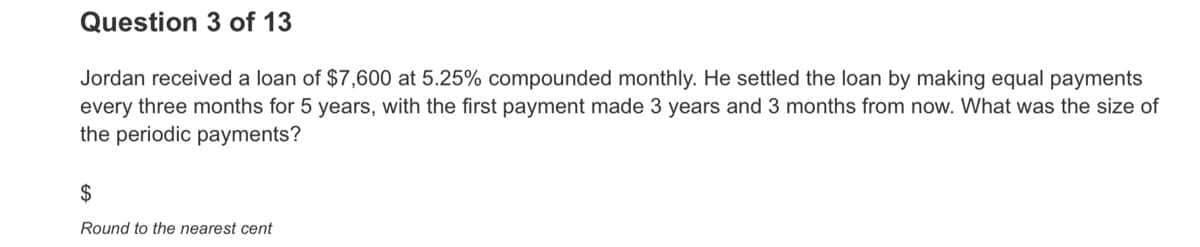 Question 3 of 13
Jordan received a loan of $7,600 at 5.25% compounded monthly. He settled the loan by making equal payments
every three months for 5 years, with the first payment made 3 years and 3 months from now. What was the size of
the periodic payments?
$
Round to the nearest cent
