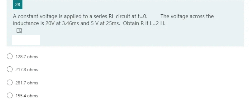 28
A constant voltage is applied to a series RL circuit at t=0.
The voltage across the
inductance is 20V at 3.46ms and 5 V at 25ms. Obtain R if L=2 H.
128.7 ohms
217.8 ohms
281.7 ohms
155.4 ohms
