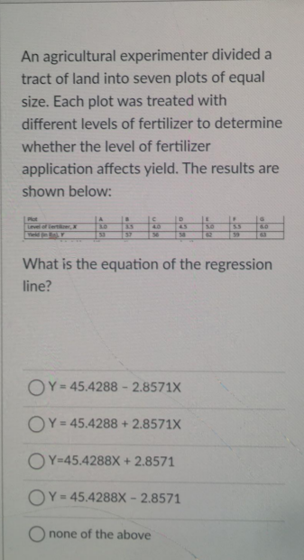 An agricultural experimenter divided a
tract of land into seven plots of equal
size. Each plot was treated with
different levels of fertilizer to determine
whether the level of fertilizer
application affects yield. The results are
shown below:
Plot
A
5.0
62
Level of iertikrer,
3.0
4.0
4.5
ESS
60
Ted
53
57
56
58
59
What is the equation of the regression
line?
OY= 45.4288 - 2.8571X
OY = 45.4288 + 2.8571X
OY=45.4288X + 2.8571
OY = 45.4288X - 2.8571
O none of the above
