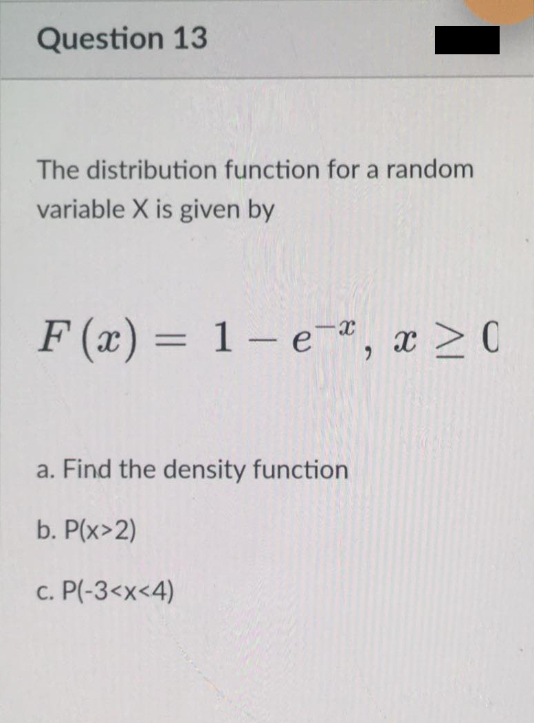Question 13
The distribution function for a random
variable X is given by
F (x) = 1 – e,
a. Find the density function
b. P(x>2)
c. P(-3<x<4)
