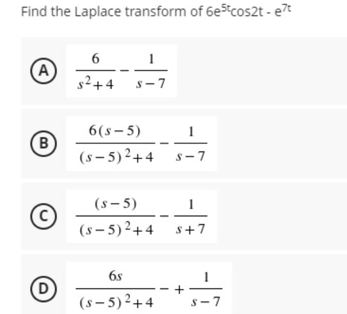 Find the Laplace transform of 6e5tcos2t - e7t
6.
1
A
s²+4
S - 7
6(s- 5)
1
В
(s – 5) 2+4
s - 7
(s – 5)
1
(s – 5) 2+4
s+7
6s
+
(s – 5)2+4
S- 7
