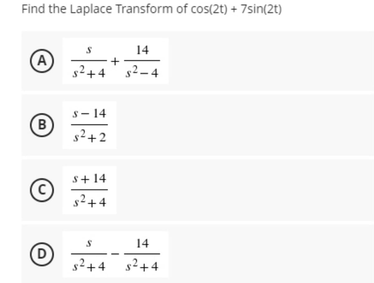 Find the Laplace Transform of cos(2t) + 7sin(2t)
14
A
+
s²+4
s2 – 4
s- 14
s2+2
S+ 14
C)
s²+4
14
D)
s2+4
s2+4
B.
