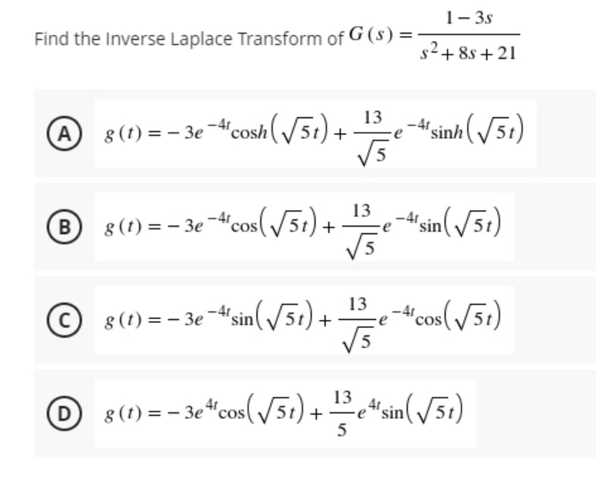 1- 3s
Find the Inverse Laplace Transform of G (s) =
s2+ 8s +21
-At sinh (/5t)
13
A 8 (t) = - 3e-4"cosh(5t
e
|
5
13
8 (t) = – 3e -4'cos(51) +
-4 sin(/5r)
-"'cos( /51)
13
8 (t) = – 3e -4' sin(51)-
COS
D
8 (1) = – 3e “cos(/51) + e“sin(/5t)
Fe "sin
