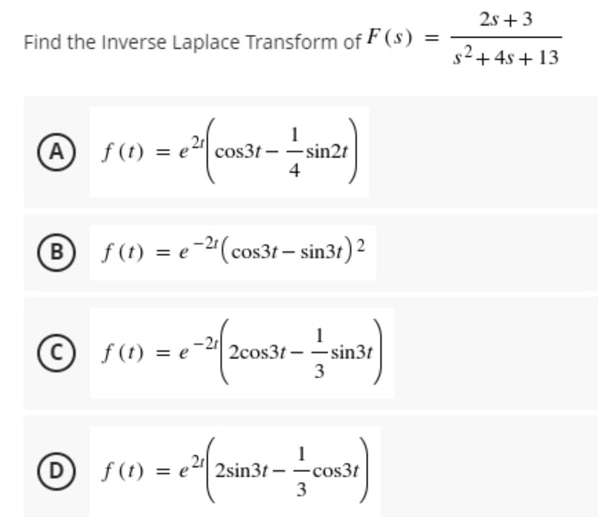 2s +3
Find the Inverse Laplace Transform of F(s)
s2+4s + 13
A
f (t) = e
cos3t – –sin2t
4
B f(t) = e-"(cos31 – sin3t) 2
1
2cos3t – -sin3t
3
-2r
(c) f(t) = e
f (t)
(D f(t) = e
f (t)
2sin3t –
-cos3t
3
%3D

