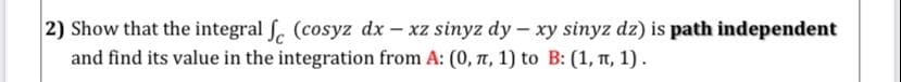 2) Show that the integral . (cosyz dx - xz sinyz dy - xy sinyz dz) is path independent
and find its value in the integration from A: (0, T, 1) to B: (1, TT, 1).

