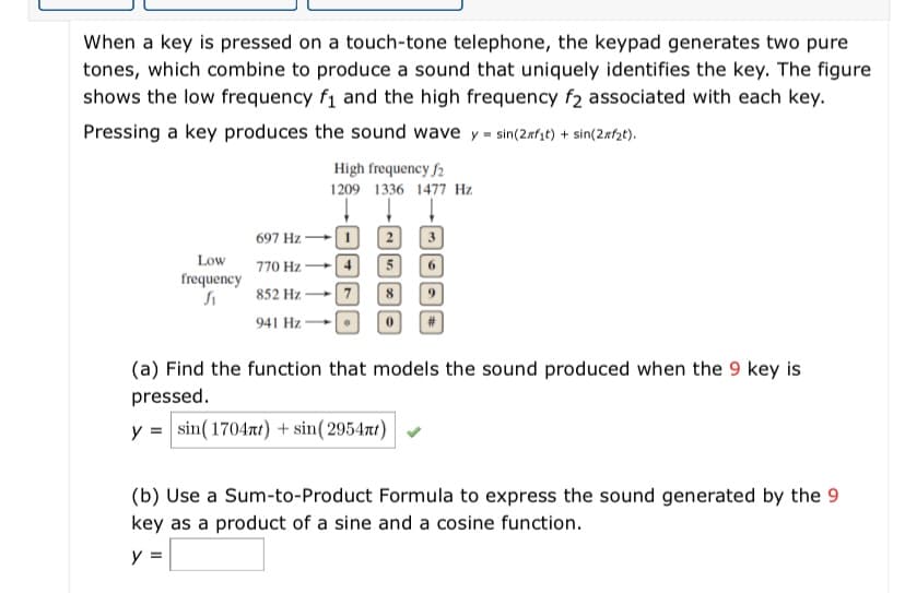 When a key is pressed on a touch-tone telephone, the keypad generates two pure
tones, which combine to produce a sound that uniquely identifies the key. The figure
shows the low frequency f1 and the high frequency f2 associated with each key.
Pressing a key produces the sound wave y = sin(2nfzt) + sin(2xf2t).
High frequency f2
1209 1336 1477 Hz.
697 Hz + 1
Low
770 Hz + 4
6.
frequency
852 Hz
8.
941 Hz
(a) Find the function that models the sound produced when the 9 key is
pressed.
y = sin(17047t) + sin(2954rt)
(b) Use a Sum-to-Product Formula to express the sound generated by the 9
key as a product of a sine and a cosine function.
y =
