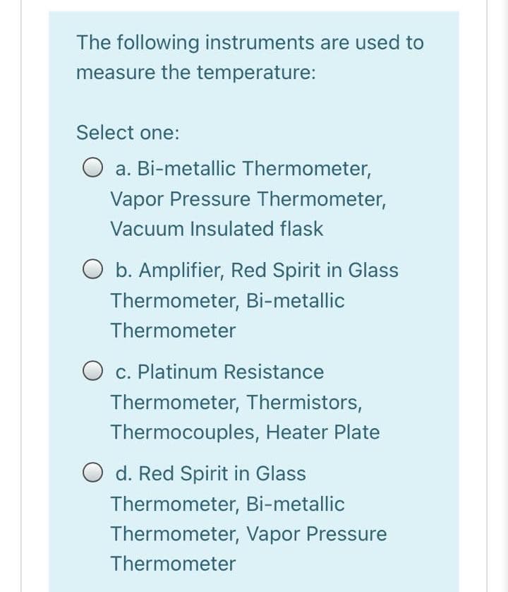 The following instruments are used to
measure the temperature:
Select one:
O a. Bi-metallic Thermometer,
Vapor Pressure Thermometer,
Vacuum Insulated flask
O b. Amplifier, Red Spirit in Glass
Thermometer, Bi-metallic
Thermometer
O c. Platinum Resistance
Thermometer, Thermistors,
Thermocouples, Heater Plate
O d. Red Spirit in Glass
Thermometer, Bi-metallic
Thermometer, Vapor Pressure
Thermometer
