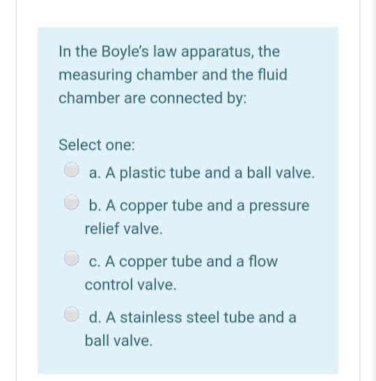 In the Boyle's law apparatus, the
measuring chamber and the fluid
chamber are connected by:
Select one:
a. A plastic tube and a ball valve.
b. A copper tube and a pressure
relief valve.
C. A copper tube and a flow
control valve.
d. A stainless steel tube and a
ball valve.
