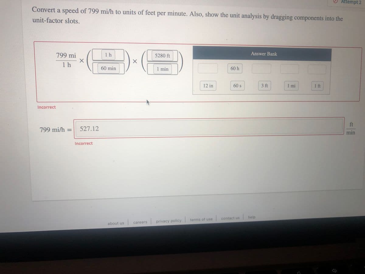 Attempt 2
Convert a speed of 799 mi/h to units of feet per minute. Also, show the unit analysis by dragging components into the
unit-factor slots.
799 mi
1 h
5280 ft
Answer Bank
1 h
60 min
1 min
60 h
12 in
60 s
3 ft
1 mi
1 ft
Incorrect
ft
799 mi/h = 527.12
min
Incorrect
help
terms of use
contact us
| privacy policy
about us
careers
