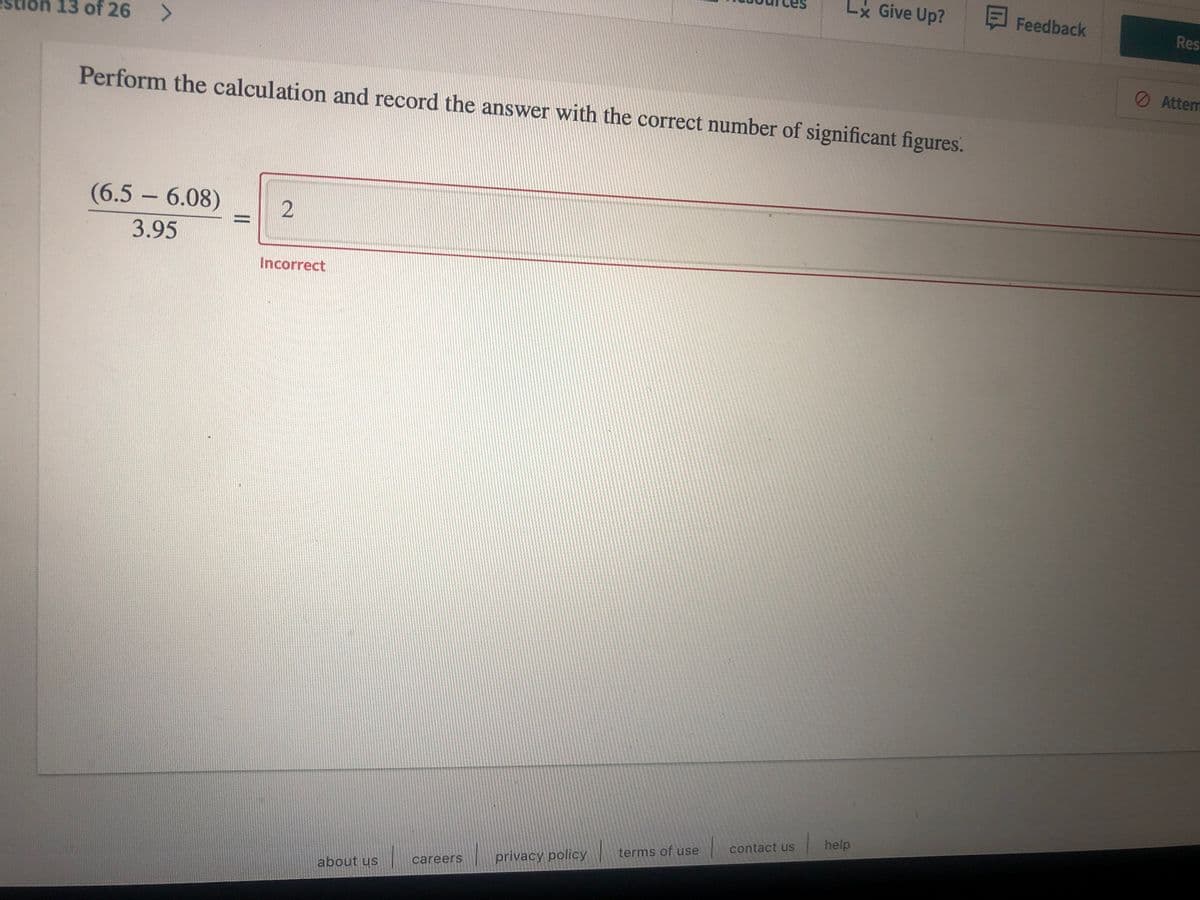 Lx Give Up?
EFeedback
Res
13 of 26
O Attem
Perform the calculation and record the answer with the correct number of significant figures.
(6.5 – 6.08)
%3D
3.95
Incorrect
help
contact us
terms of use
privacy policy
careers
about us
