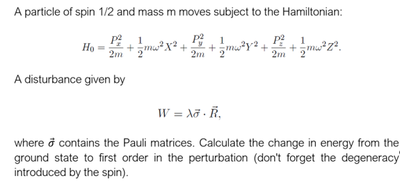 A particle of spin 1/2 and mass m moves subject to the Hamiltonian:
P² 1
1
1
P²
= +/-mw²X² + +=mw²y² + + 1/mw²z².
2"
2m '2'
P²
2m 2
2m
Ho
A disturbance given by
W = Xo R₁
where o contains the Pauli matrices. Calculate the change in energy from the
ground state to first order in the perturbation (don't forget the degeneracy
introduced by the spin).