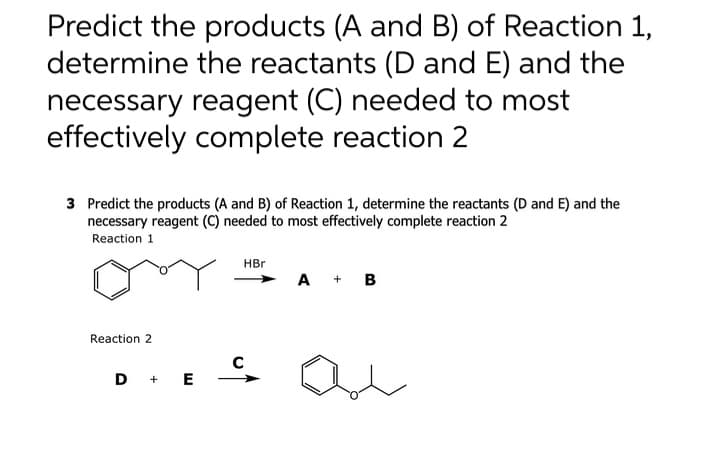 Predict the products (A and B) of Reaction 1,
determine the reactants (D and E) and the
necessary reagent (C) needed to most
effectively complete reaction 2
3 Predict the products (A and B) of Reaction 1, determine the reactants (D and E) and the
necessary reagent (C) needed to most effectively complete reaction 2
Reaction 1
Reaction 2
D + E
HBr
A + B