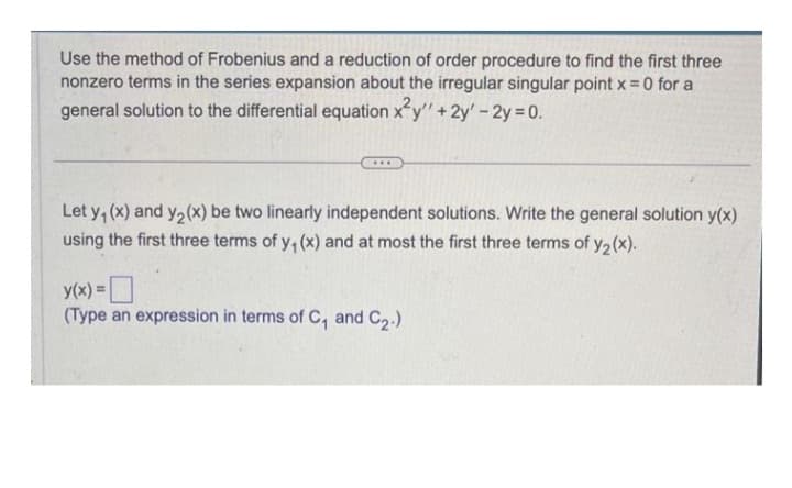 Use the method of Frobenius and a reduction of order procedure to find the first three
nonzero terms in the series expansion about the irregular singular point x = 0 for a
general solution to the differential equation x²y" + 2y' - 2y = 0.
Let y₁ (x) and y₂ (x) be two linearly independent solutions. Write the general solution y(x)
using the first three terms of y₁ (x) and at most the first three terms of y₂ (x).
y(x) =
(Type an expression in terms of C, and C₂.)
