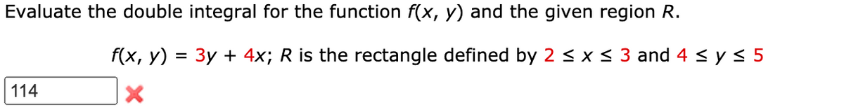 Evaluate the double integral for the function f(x, y) and the given region R.
f(x, y) = 3y + 4x; R is the rectangle defined by 2 < x < 3 and 4 < y < 5
%3D
114
